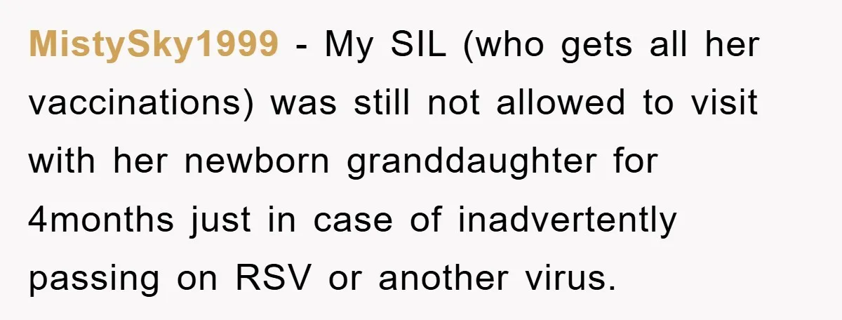 MistySky1999 − My SIL (who gets all her vaccinations) was still not allowed to visit with her newborn granddaughter for 4months just in case of inadvertently passing on RSV or...