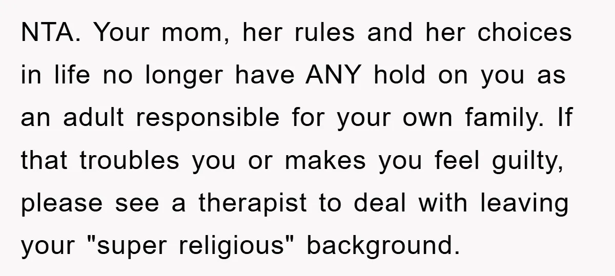 NTA. Your mom, her rules and her choices in life no longer have ANY hold on you as an adult responsible for your own family. If that troubles you or...