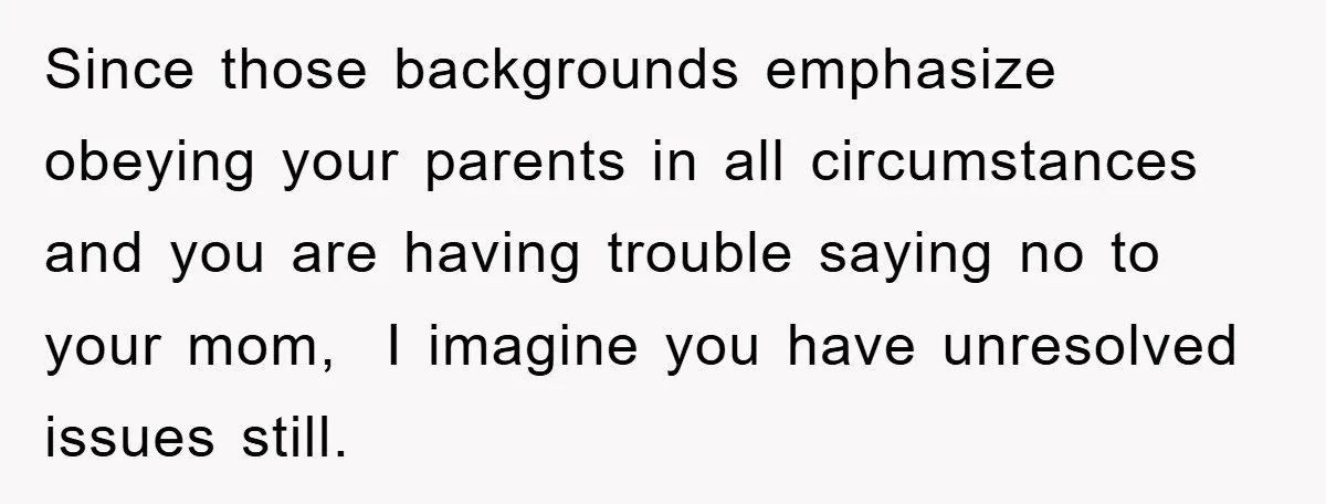 Since those backgrounds emphasize obeying your parents in all circumstances and you are having trouble saying no to your mom,  I imagine you have unresolved issues still.