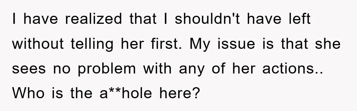 I have realized that I shouldn't have left without telling her first. My issue is that she sees no problem with any of her actions.. Who is the a**hole here?