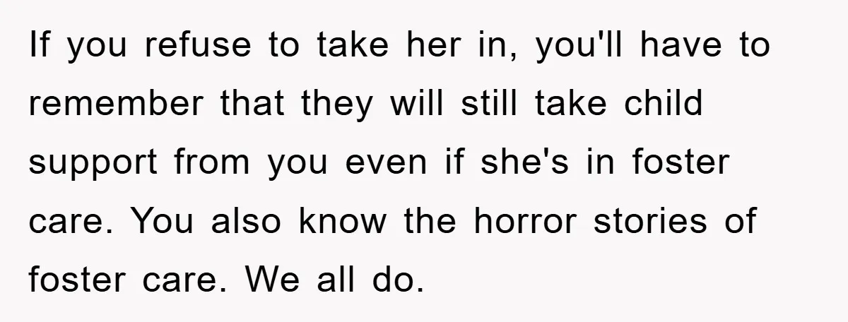 If you refuse to take her in, you'll have to remember that they will still take child support from you even if she's in foster care. You also know the...