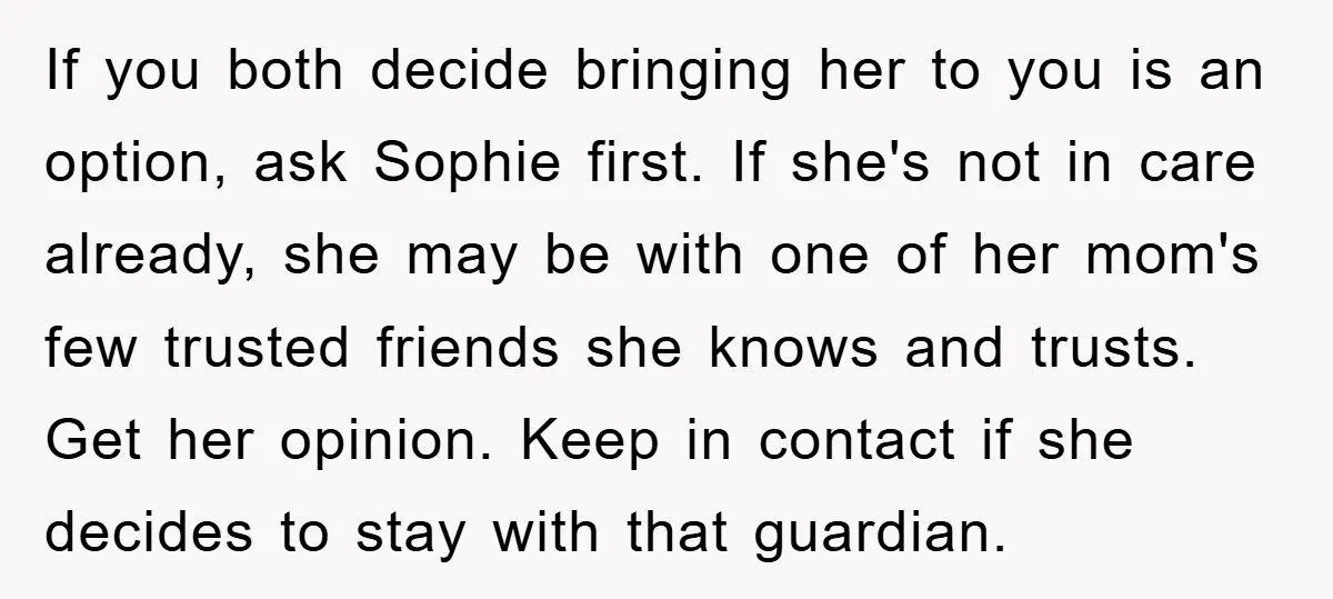 If you both decide bringing her to you is an option, ask Sophie first. If she's not in care already, she may be with one of her mom's few trusted...