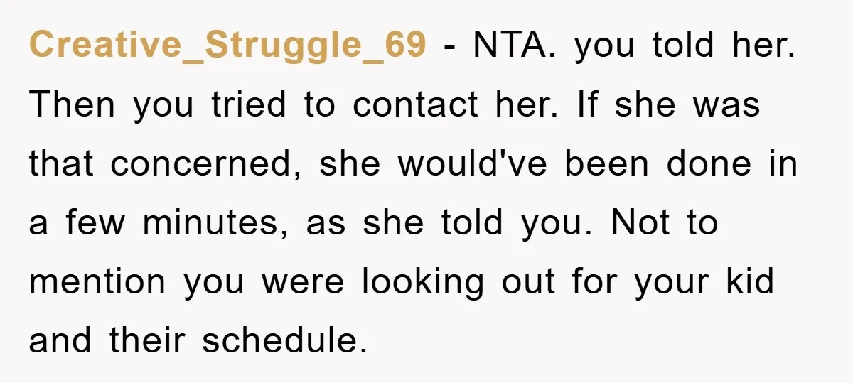 Creative_Struggle_69 − NTA. you told her. Then you tried to contact her. If she was that concerned, she would've been done in a few minutes, as she told you. Not...