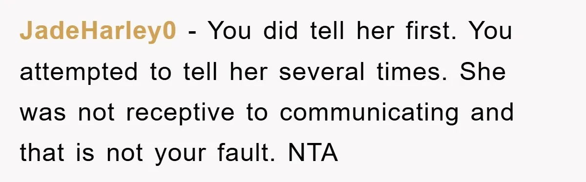JadeHarley0 − You did tell her first. You attempted to tell her several times. She was not receptive to communicating and that is not your fault. NTA