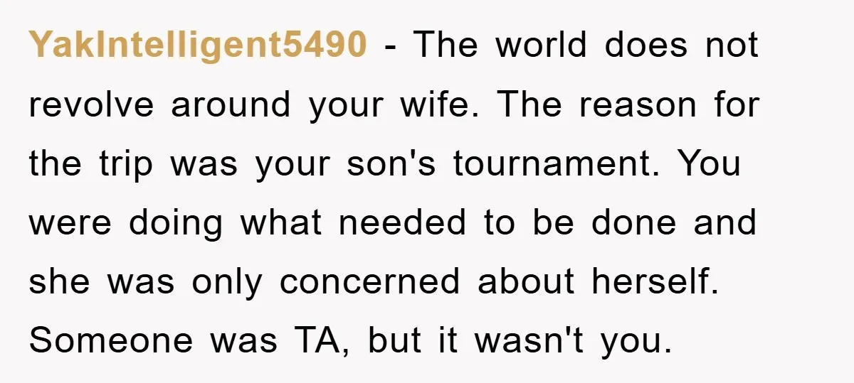 YakIntelligent5490 − The world does not revolve around your wife. The reason for the trip was your son's tournament. You were doing what needed to be done and she was...