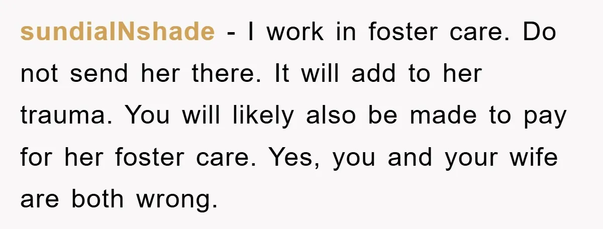 sundialNshade − I work in foster care. Do not send her there. It will add to her trauma. You will likely also be made to pay for her foster care....