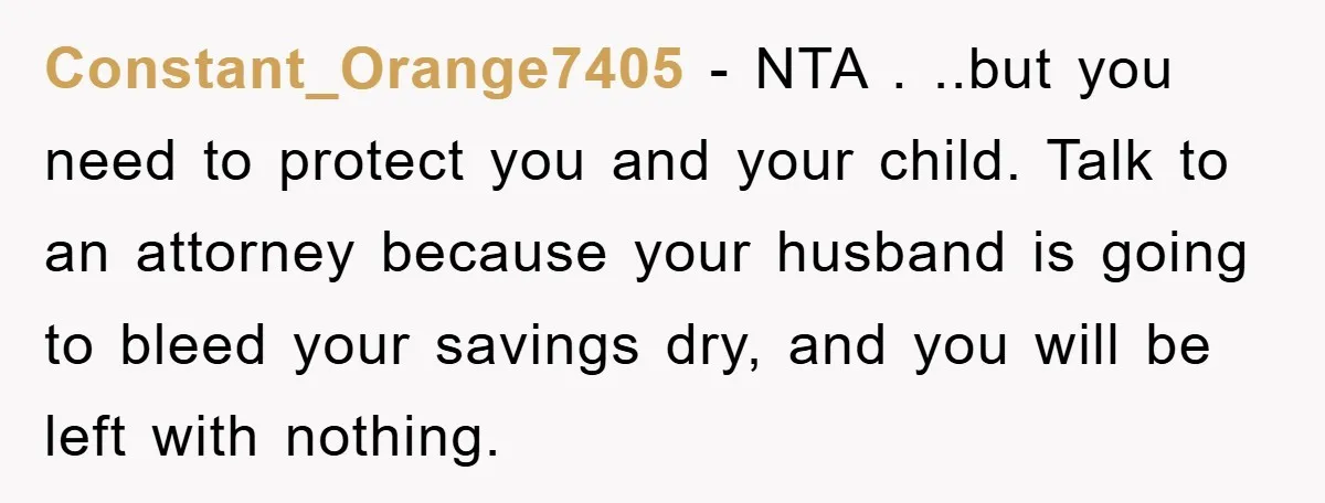 Constant_Orange7405 − NTA . ..but you need to protect you and your child. Talk to an attorney because your husband is going to bleed your savings dry, and you will...