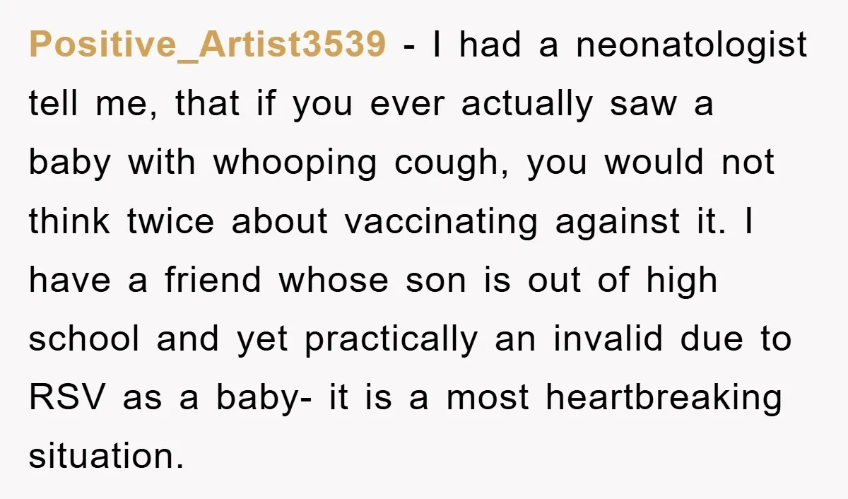 Positive_Artist3539 − I had a neonatologist tell me, that if you ever actually saw a baby with whooping cough, you would not think twice about vaccinating against it. I have...