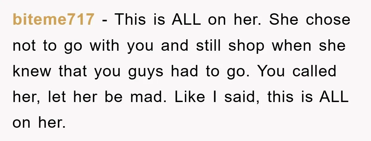 biteme717 − This is ALL on her. She chose not to go with you and still shop when she knew that you guys had to go. You called her, let...