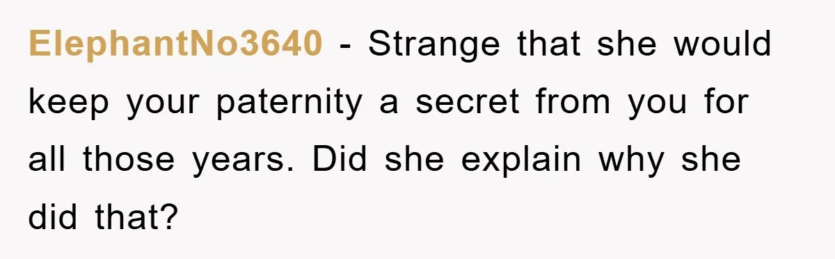 ElephantNo3640 − Strange that she would keep your paternity a secret from you for all those years. Did she explain why she did that?