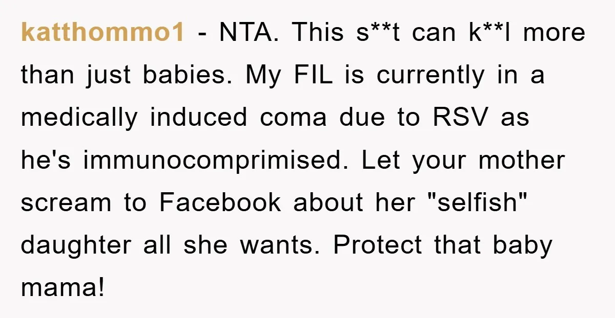 katthommo1 − NTA. This s**t can k**l more than just babies. My FIL is currently in a medically induced coma due to RSV as he's immunocomprimised. Let your mother scream...