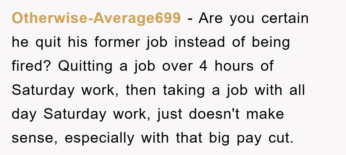 Otherwise-Average699 − Are you certain he quit his former job instead of being fired? Quitting a job over 4 hours of Saturday work, then taking a job with all day...