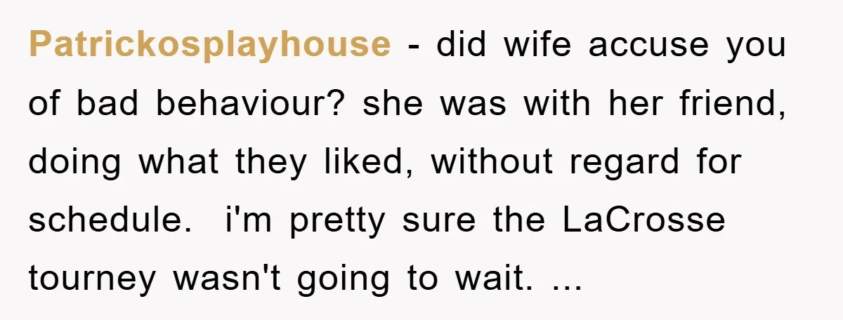 Patrickosplayhouse − did wife accuse you of bad behaviour? she was with her friend, doing what they liked, without regard for schedule. ​ i'm pretty sure the LaCrosse tourney wasn't...