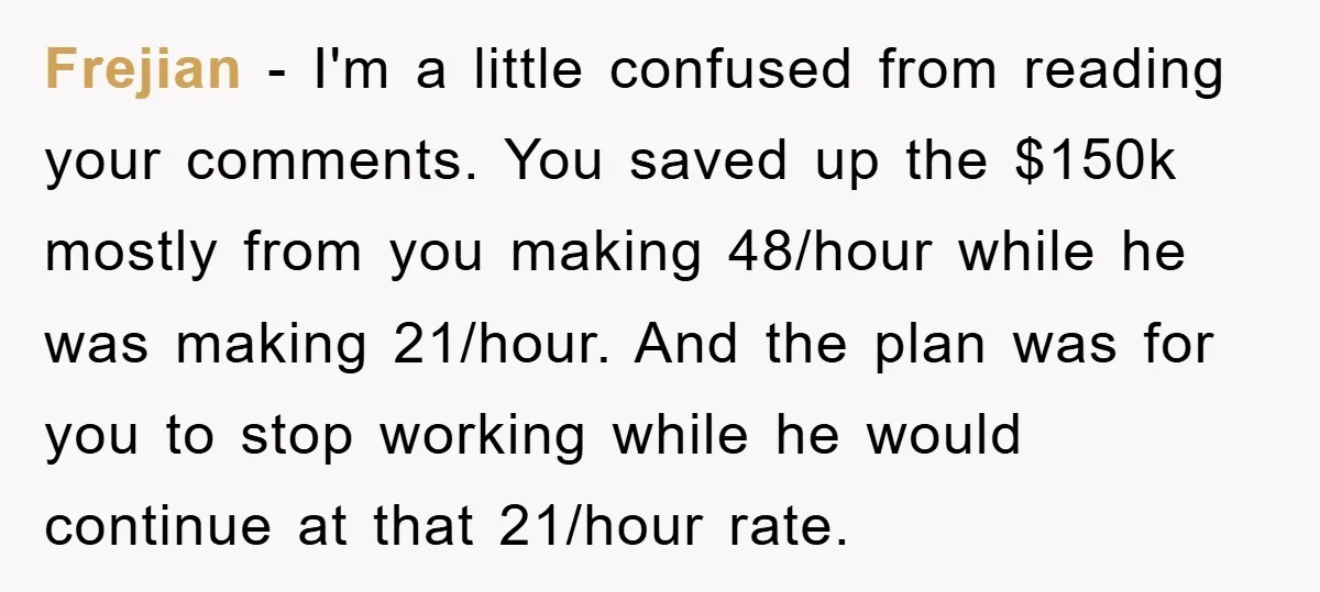 Frejian − I'm a little confused from reading your comments. You saved up the $150k mostly from you making 48/hour while he was making 21/hour. And the plan was for...