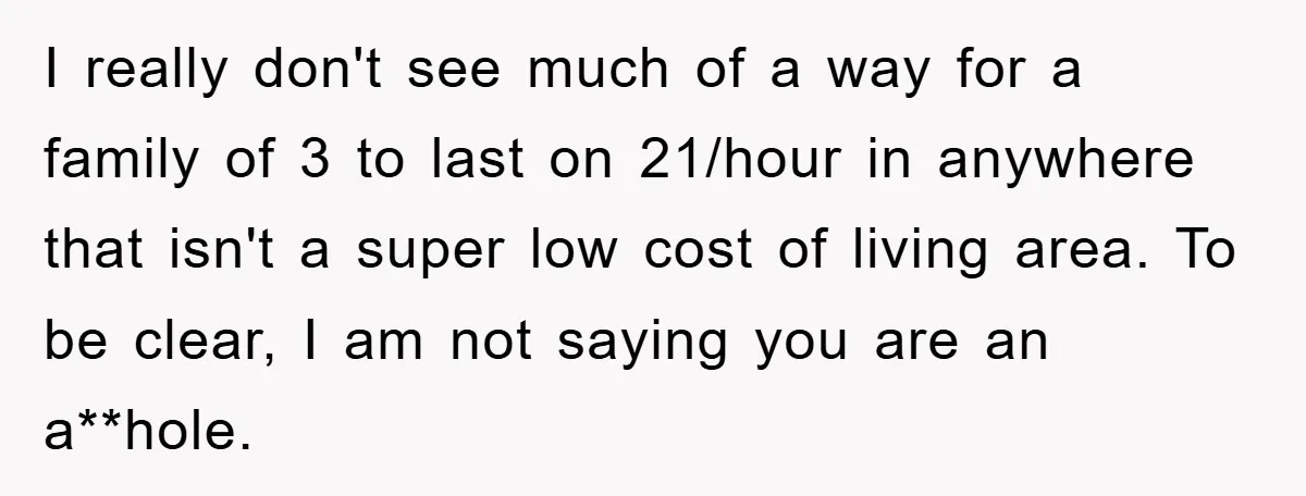 I really don't see much of a way for a family of 3 to last on 21/hour in anywhere that isn't a super low cost of living area. To be...