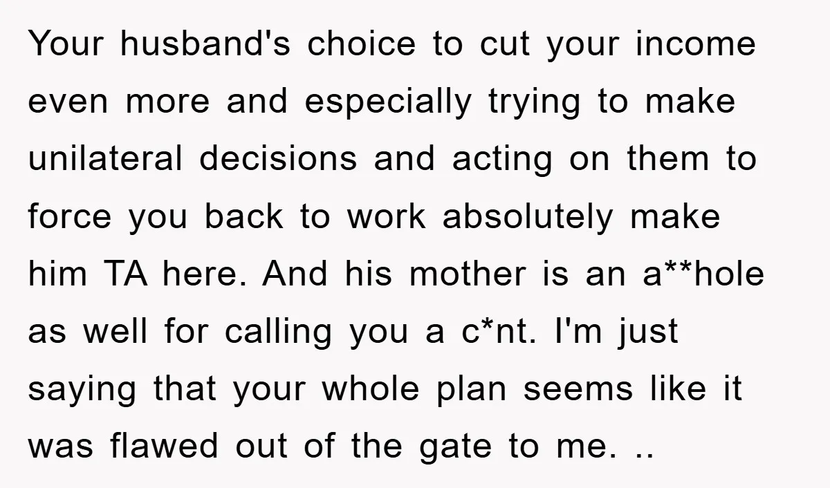 Your husband's choice to cut your income even more and especially trying to make unilateral decisions and acting on them to force you back to work absolutely make him TA...