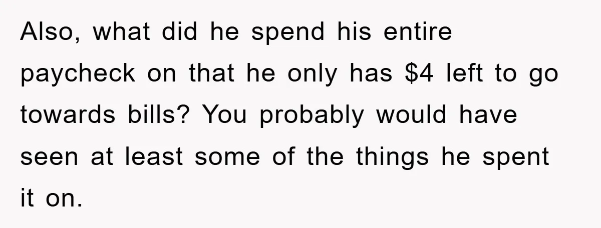 Also, what did he spend his entire paycheck on that he only has $4 left to go towards bills? You probably would have seen at least some of the things...