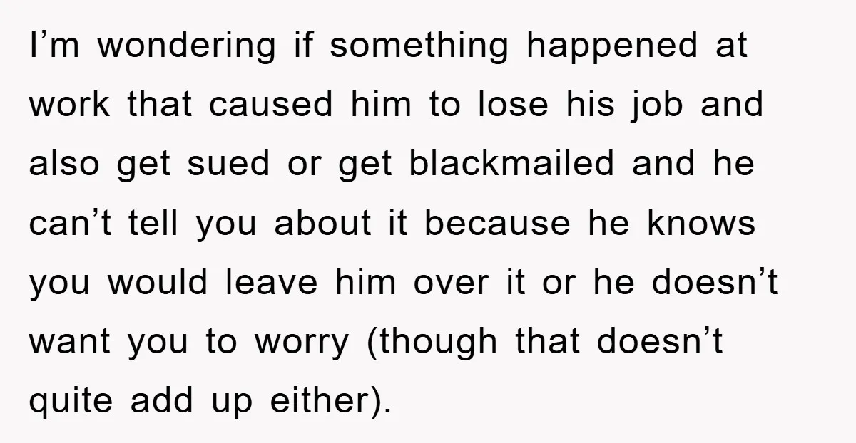 I’m wondering if something happened at work that caused him to lose his job and also get sued or get blackmailed and he can’t tell you about it because he...