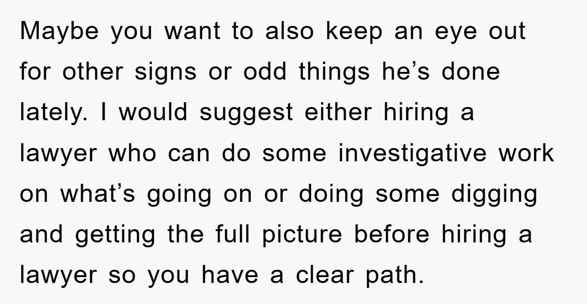 Maybe you want to also keep an eye out for other signs or odd things he’s done lately. I would suggest either hiring a lawyer who can do some investigative...