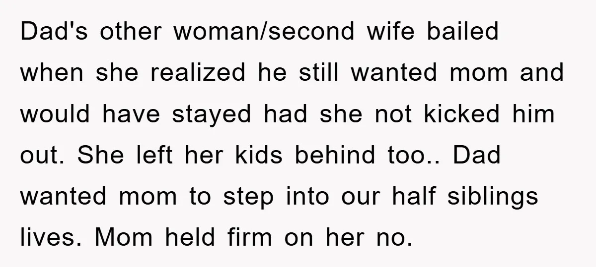 Dad's other woman/second wife bailed when she realized he still wanted mom and would have stayed had she not kicked him out. She left her kids behind too.. Dad wanted...