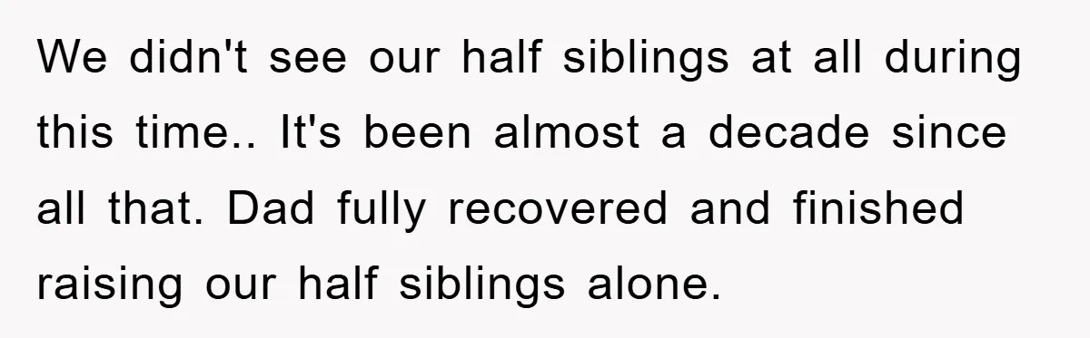 We didn't see our half siblings at all during this time.. It's been almost a decade since all that. Dad fully recovered and finished raising our half siblings alone.