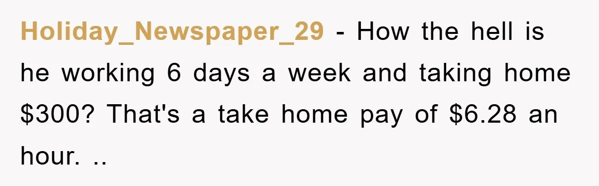 Holiday_Newspaper_29 − How the hell is he working 6 days a week and taking home $300? That's a take home pay of $6.28 an hour. ..