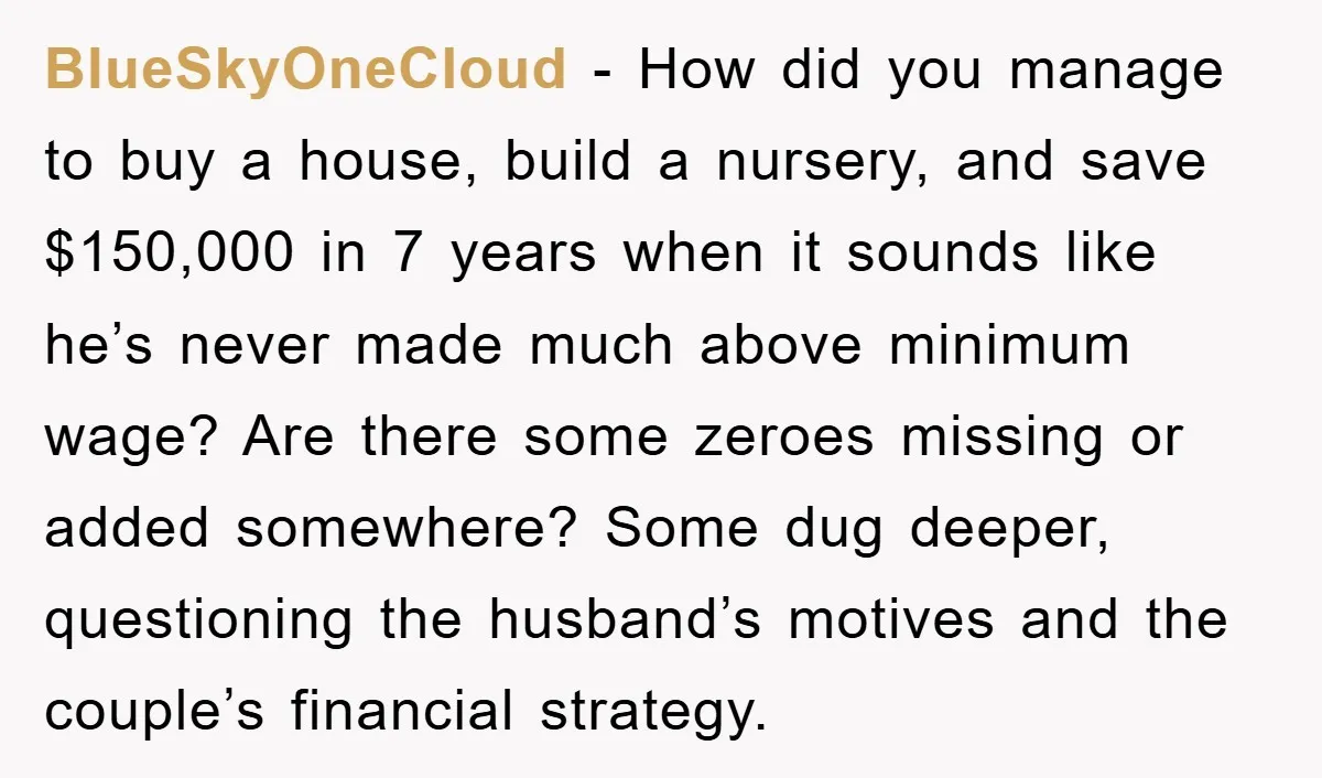 BlueSkyOneCloud − How did you manage to buy a house, build a nursery, and save $150,000 in 7 years when it sounds like he’s never made much above minimum wage?...