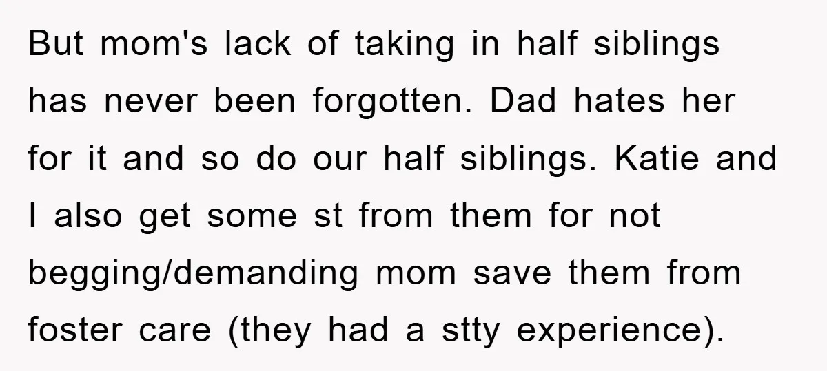 But mom's lack of taking in half siblings has never been forgotten. Dad hates her for it and so do our half siblings. Katie and I also get some st...
