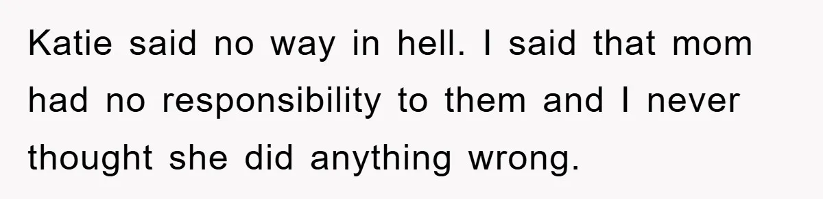 Katie said no way in hell. I said that mom had no responsibility to them and I never thought she did anything wrong.