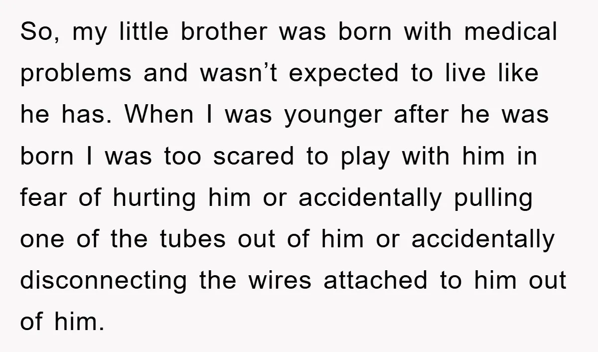 So, my little brother was born with medical problems and wasn’t expected to live like he has. When I was younger after he was born I was too scared to...