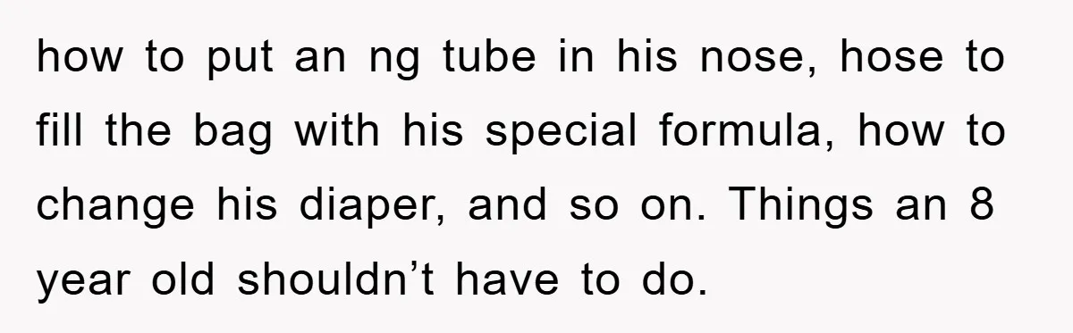 how to put an ng tube in his nose, hose to fill the bag with his special formula, how to change his diaper, and so on. Things an 8 year...