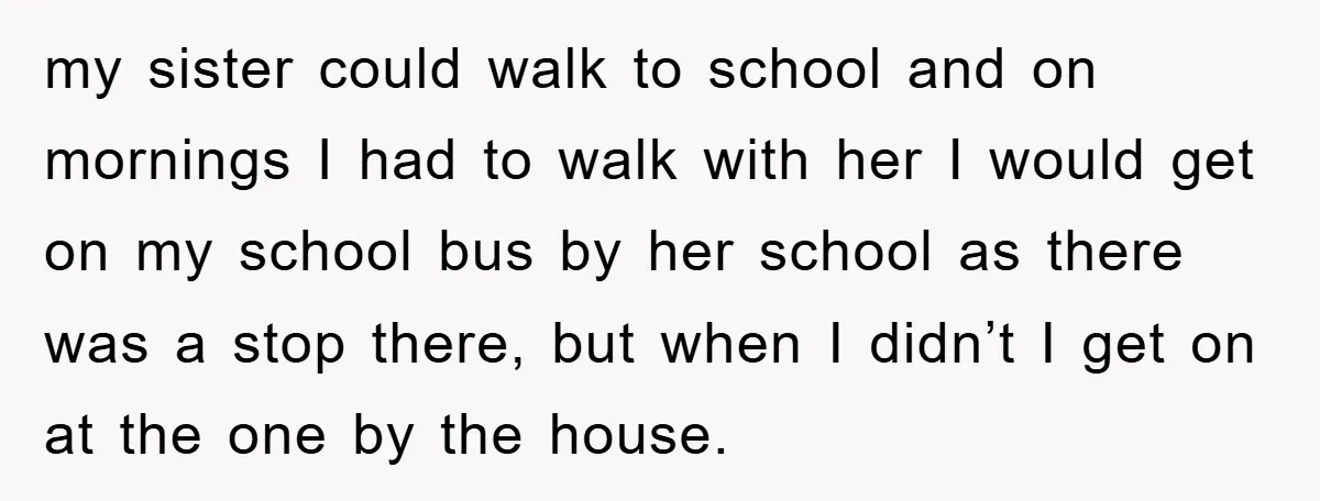 my sister could walk to school and on mornings I had to walk with her I would get on my school bus by her school as there was a stop...