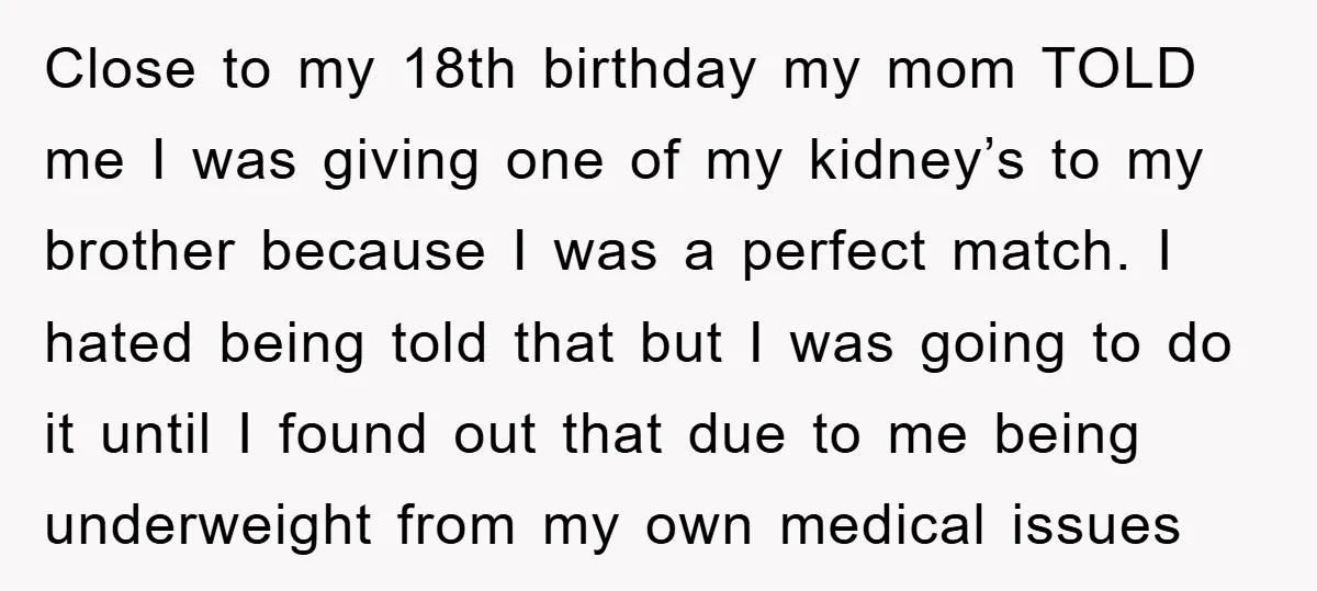 Close to my 18th birthday my mom TOLD me I was giving one of my kidney’s to my brother because I was a perfect match. I hated being told that...
