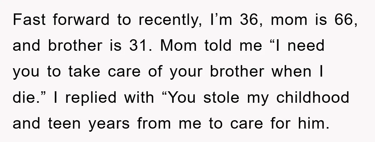 Fast forward to recently, I’m 36, mom is 66, and brother is 31. Mom told me “I need you to take care of your brother when I die.” I replied...