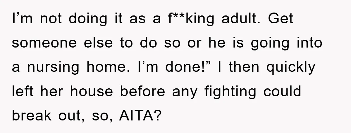 I’m not doing it as a f**king adult. Get someone else to do so or he is going into a nursing home. I’m done!” I then quickly left her house...