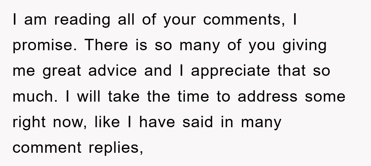 I am reading all of your comments, I promise. There is so many of you giving me great advice and I appreciate that so much. I will take the time...
