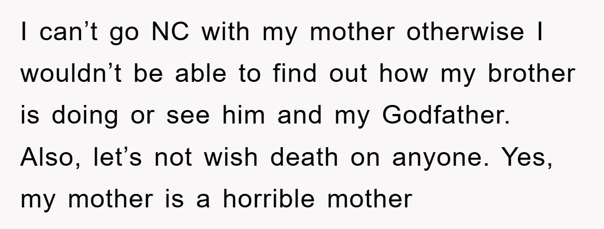 I can’t go NC with my mother otherwise I wouldn’t be able to find out how my brother is doing or see him and my Godfather. Also, let’s not wish...
