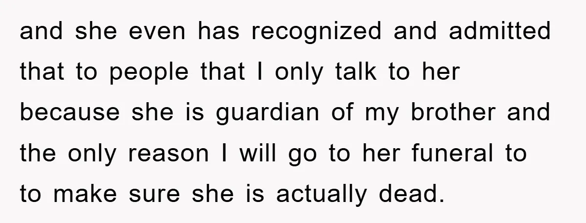 and she even has recognized and admitted that to people that I only talk to her because she is guardian of my brother and the only reason I will go...