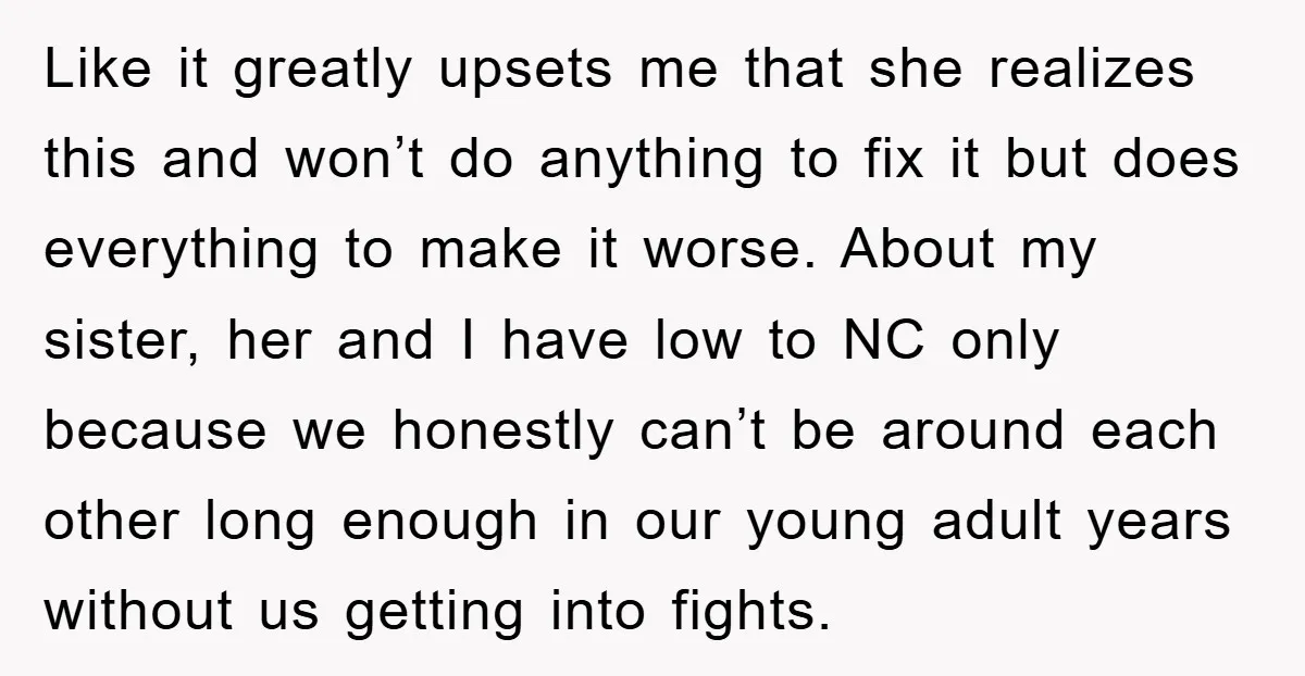 Like it greatly upsets me that she realizes this and won’t do anything to fix it but does everything to make it worse. About my sister, her and I have...