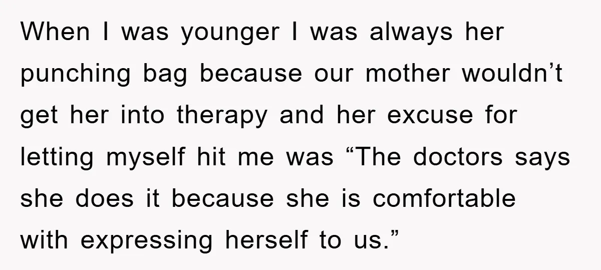 When I was younger I was always her punching bag because our mother wouldn’t get her into therapy and her excuse for letting myself hit me was “The doctors says...