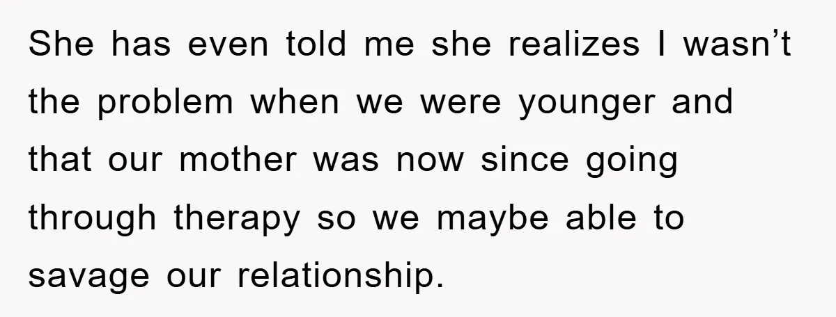She has even told me she realizes I wasn’t the problem when we were younger and that our mother was now since going through therapy so we maybe able to...