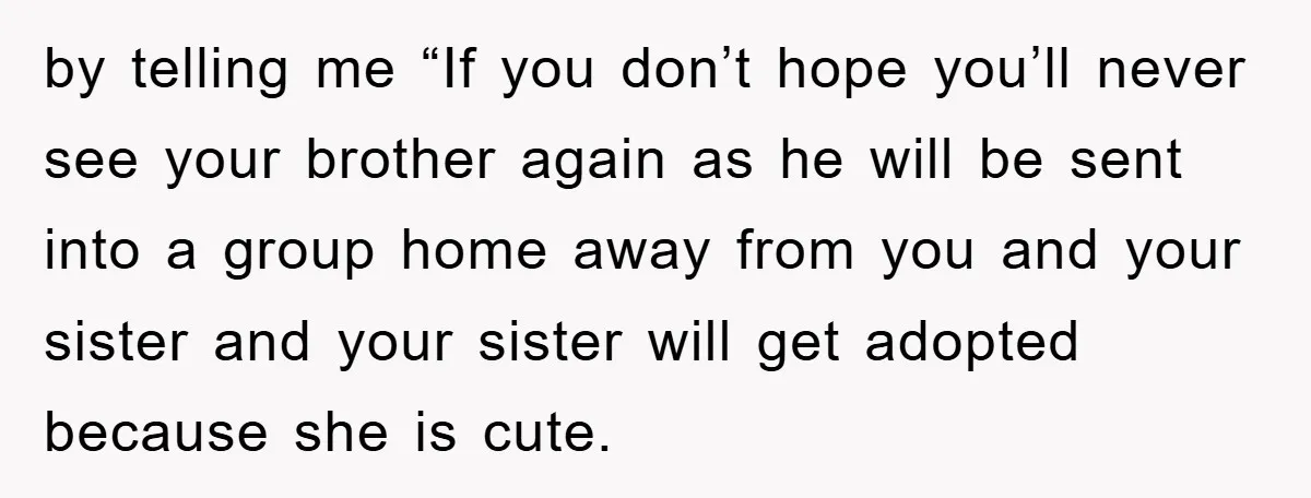 by telling me “If you don’t hope you’ll never see your brother again as he will be sent into a group home away from you and your sister and your...
