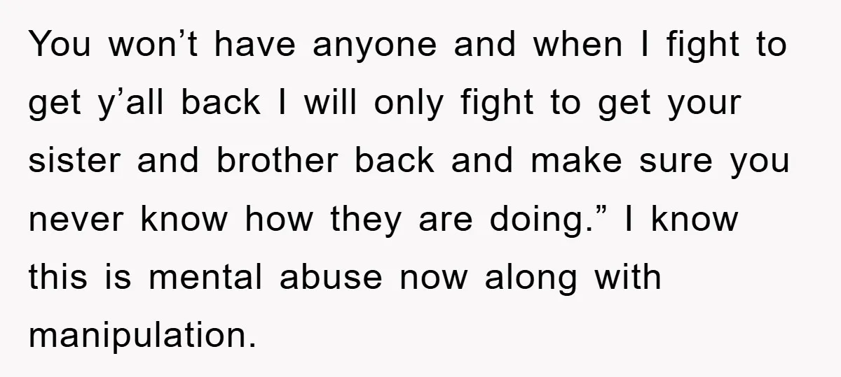 You won’t have anyone and when I fight to get y’all back I will only fight to get your sister and brother back and make sure you never know how...