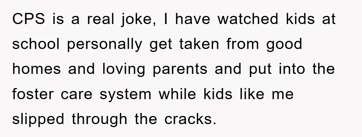 CPS is a real joke, I have watched kids at school personally get taken from good homes and loving parents and put into the foster care system while kids like...