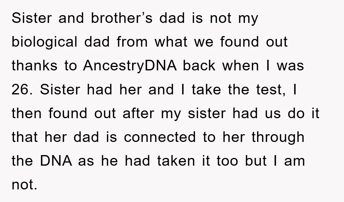 Sister and brother’s dad is not my biological dad from what we found out thanks to AncestryDNA back when I was 26. Sister had her and I take the test,...