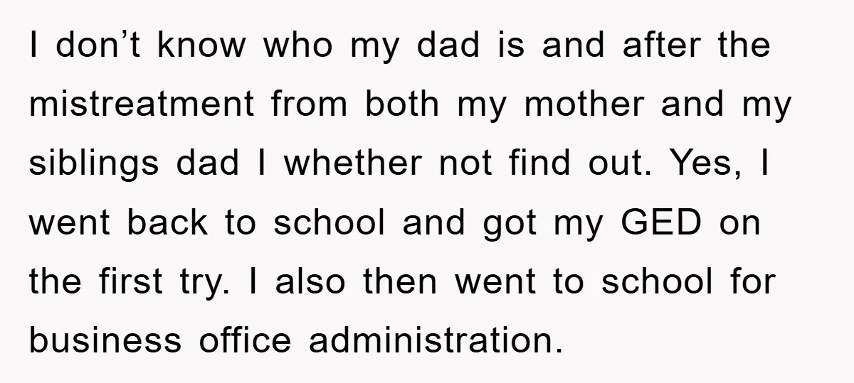 I don’t know who my dad is and after the mistreatment from both my mother and my siblings dad I whether not find out. Yes, I went back to school...