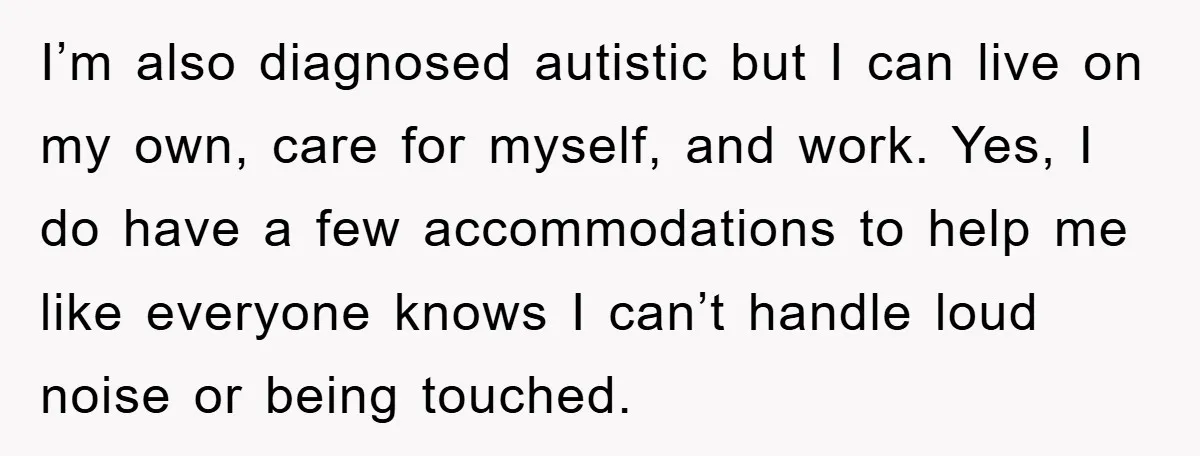 I’m also diagnosed autistic but I can live on my own, care for myself, and work. Yes, I do have a few accommodations to help me like everyone knows I...