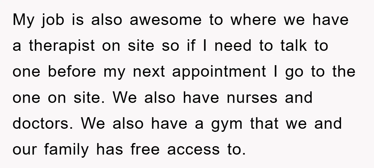 My job is also awesome to where we have a therapist on site so if I need to talk to one before my next appointment I go to the one...