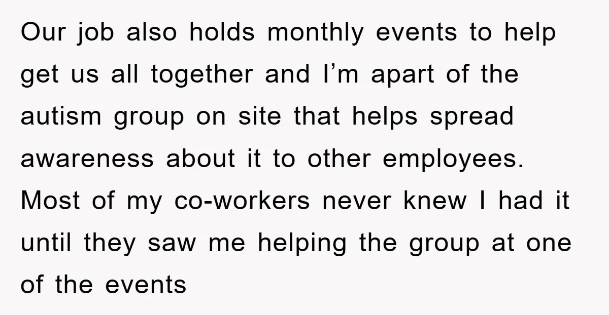 Our job also holds monthly events to help get us all together and I’m apart of the autism group on site that helps spread awareness about it to other employees....