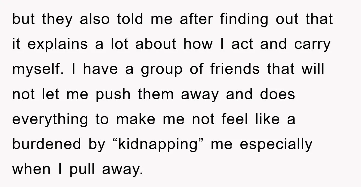 but they also told me after finding out that it explains a lot about how I act and carry myself. I have a group of friends that will not let...